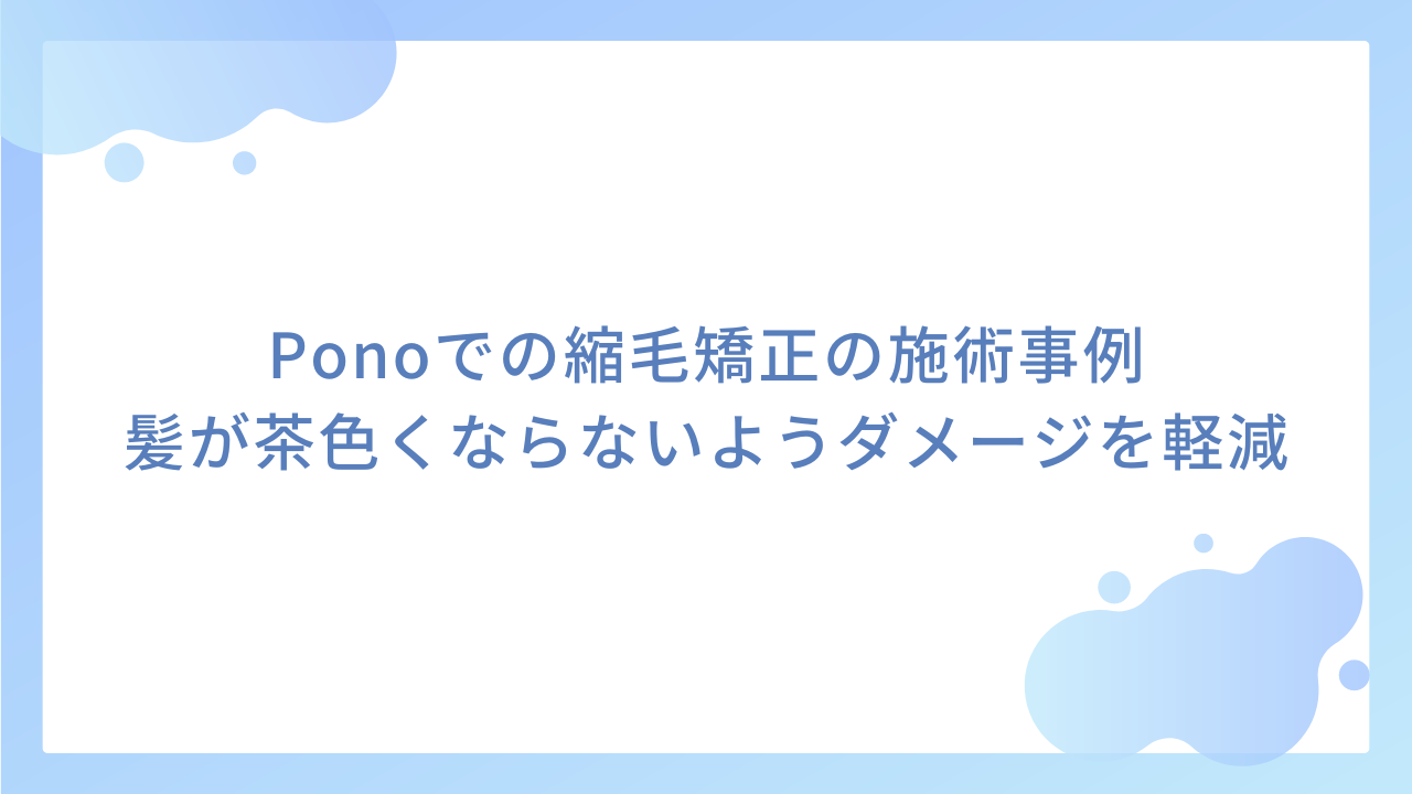 Ponoでの縮毛矯正の施術事例｜髪が茶色くならないようダメージを軽減する